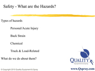 Safety - What are the Hazards?


Types of hazards

          Personal/Acute Injury

          Back Strain

          Chemical

          Truck & Load-Related

What do we do about them?


© Copyright 2010 Quality Equipment & Spray   www.Qspray.com
 