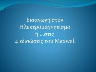 Εισαγωγή στον
Ηλεκτρομαγνητισμό
ή …στις
4 εξισώσεις του Maxwell
 