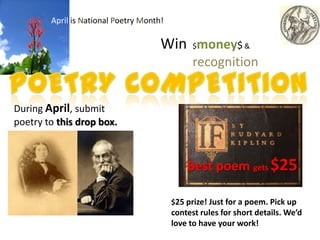 April is National Poetry Month!

                                      Win $money$ &
                                                recognition


During April, submit
poetry to this drop box.



                                              Best poem gets $25

                                          $25 prize! Just for a poem. Pick up
                                          contest rules for short details. We’d
                                          love to have your work!
 
