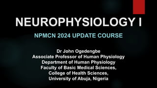 NEUROPHYSIOLOGY I
NPMCN 2024 UPDATE COURSE
Dr John Ogedengbe
Associate Professor of Human Physiology
Department of Human Physiology
Faculty of Basic Medical Sciences,
College of Health Sciences,
University of Abuja, Nigeria
 