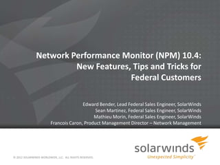 Network Performance Monitor (NPM) 10.4:
                        New Features, Tips and Tricks for
                                     Federal Customers

                                        Edward Bender, Lead Federal Sales Engineer, SolarWinds
                                              Sean Martinez, Federal Sales Engineer, SolarWinds
                                             Mathieu Morin, Federal Sales Engineer, SolarWinds
                         Francois Caron, Product Management Director – Network Management




© 2012 SOLARWINDS WORLDWIDE, LLC. ALL RIGHTS RESERVED.
 
