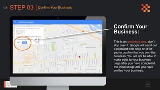 Google Business Listing | Step-By-Step Guide
Confirm Your
Business:
This is an important step, don’t
skip over it. Google will send out
a postcard with code on it for
you to confirm that you own the
business. You will not be able to
make edits to your business
page after you have completed
the initial setup until you have
verified your business.
STEP 03 | Confirm Your Business
10
 