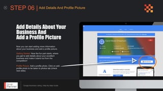 Google Business Listing | Step-By-Step Guide
Now you can start adding more information
about your business and add a profile picture.
Add Details About Your
Business And
Add a Profile Picture
Getting Started: Now the fun part starts, where
you get to add details about your excellent
business and make it stand out from the
competition!
Profile Picture: Add a profile photo. Click on add
profile photo to be taken to photos tab (check
next slide)
STEP 06 | Add Details And Profile Picture
 
