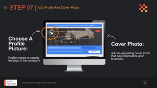 Google Business Listing | Step-By-Step Guide 15
Cover Photo:
Add an appealing cover photo
that best represents your
business.
Choose A
Profile
Picture:
Profile picture is usually
the logo of the company.
STEP 07 | Add Profile And Cover Photo
 