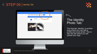 Google Business Listing | Step-By-Step Guide
The Identity
Photo Tab:
The final tab, Identity, is another
area where you can add a
profile and cover photo. This is
also the tab where you will
upload your logo.
STEP 09 | Identity Tab
17
 