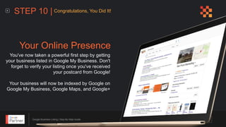 Google Business Listing | Step-By-Step Guide
You've now taken a powerful first step by getting
your business listed in Google My Business. Don't
forget to verify your listing once you've received
your postcard from Google!
Your business will now be indexed by Google on
Google My Business, Google Maps, and Google+
Your Online Presence
STEP 10 | Congratulations, You Did It!
 