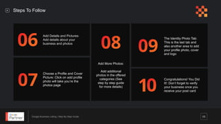 Google Business Listing | Step-By-Step Guide 06
Add Details and Pictures:
Add details about your
business and photos
Choose a Profile and Cover
Picture: Click on add profile
photo will take you’re the
photos page
Add More Photos:
Add additional
photos in the offered
categories (See
step by step guide
for more details)
The Identity Photo Tab:
This is the last tab and
also another area to add
your profile photo, cover
and logo
Congratulations! You Did
It!: Don’t forget to verify
your business once you
receive your post card
Steps To Follow
 