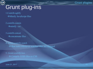 Grunt plug-ins
1.Contrib-uglify
Minify JavaScript files
2.contrib-cssmin
minify css
3.contrib-concat
concatenate files
4. Grunt-contrib-watch
 Run tasks whenever watched files are changed
5. Grunt-contrib-less
 Compile LESS files to CSS
June 21, 2017 15
Grunt plugins
 