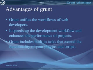 Advantages of grunt
• Grunt unifies the workflows of web
developers.
• It speeds up the development workflow and
enhances the performance of projects.
• Grunt includes built-in tasks that extend the
functionality of your plugins and scripts.
June 21, 2017 19
Grunt Advantages
 