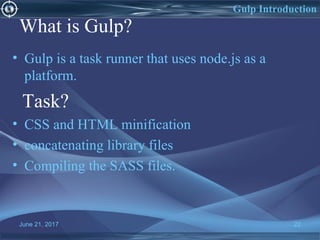 What is Gulp?
• Gulp is a task runner that uses node.js as a
platform.
Task?
• CSS and HTML minification
• concatenating library files
• Compiling the SASS files.
June 21, 2017 22
Gulp Introduction
 