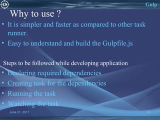 Why to use ?
• It is simpler and faster as compared to other task
runner.
• Easy to understand and build the Gulpfile.js
Steps to be followed while developing application
• Declaring required dependencies
• Creating task for the dependencies
• Running the task
• Watching the task
June 21, 2017 23
Gulp
 