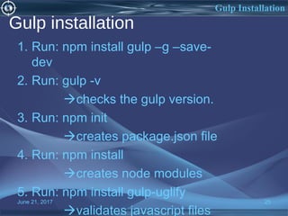 Gulp installation
1. Run: npm install gulp –g –save-
dev
2. Run: gulp -v
checks the gulp version.
3. Run: npm init
creates package.json file
4. Run: npm install
creates node modules
5. Run: npm install gulp-uglify
validates javascript files
June 21, 2017 25
Gulp Installation
 