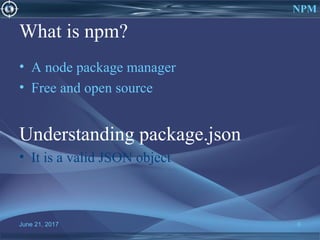 What is npm?
• A node package manager
• Free and open source
Understanding package.json
• It is a valid JSON object
June 21, 2017 6
NPM
 