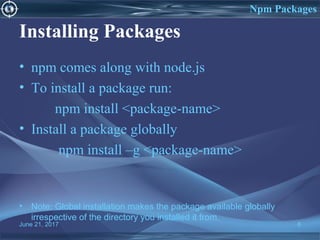 Installing Packages
• npm comes along with node.js
• To install a package run:
npm install <package-name>
• Install a package globally
npm install –g <package-name>
• Note: Global installation makes the package available globally
irrespective of the directory you installed it from.
June 21, 2017 8
Npm Packages
 