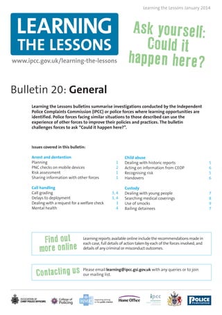 Learning the Lessons January 2014

LEARNING
THE LESSONS

www.ipcc.gov.uk/learning-the-lessons

Bulletin 20: General
Learning the Lessons bulletins summarise investigations conducted by the Independent
Police Complaints Commission (IPCC) or police forces where learning opportunities are
identified. Police forces facing similar situations to those described can use the
experience of other forces to improve their policies and practices. The bulletin
challenges forces to ask “Could it happen here?”.

Issues covered in this bulletin:
Arrest and dentention
Planning
PNC checks on mobile devices
Risk assessment
Sharing information with other forces
Call handling
Call grading
Delays to deployment
Dealing with a request for a welfare check
Mental health

1
2
1
1

3, 4
3, 4
3
4

Child abuse
Dealing with historic reports
Acting on information from CEOP
Recognising risk
Handovers

5
6
5
6

Custody
Dealing with young people
Searching medical coverings
Use of smocks
Bailing detainees

7
8
9
7

Learning reports available online include the recommendations made in
each case, full details of action taken by each of the forces involved, and
details of any criminal or misconduct outcomes.

Please email learning@ipcc.gsi.gov.uk with any queries or to join
our mailing list.

 