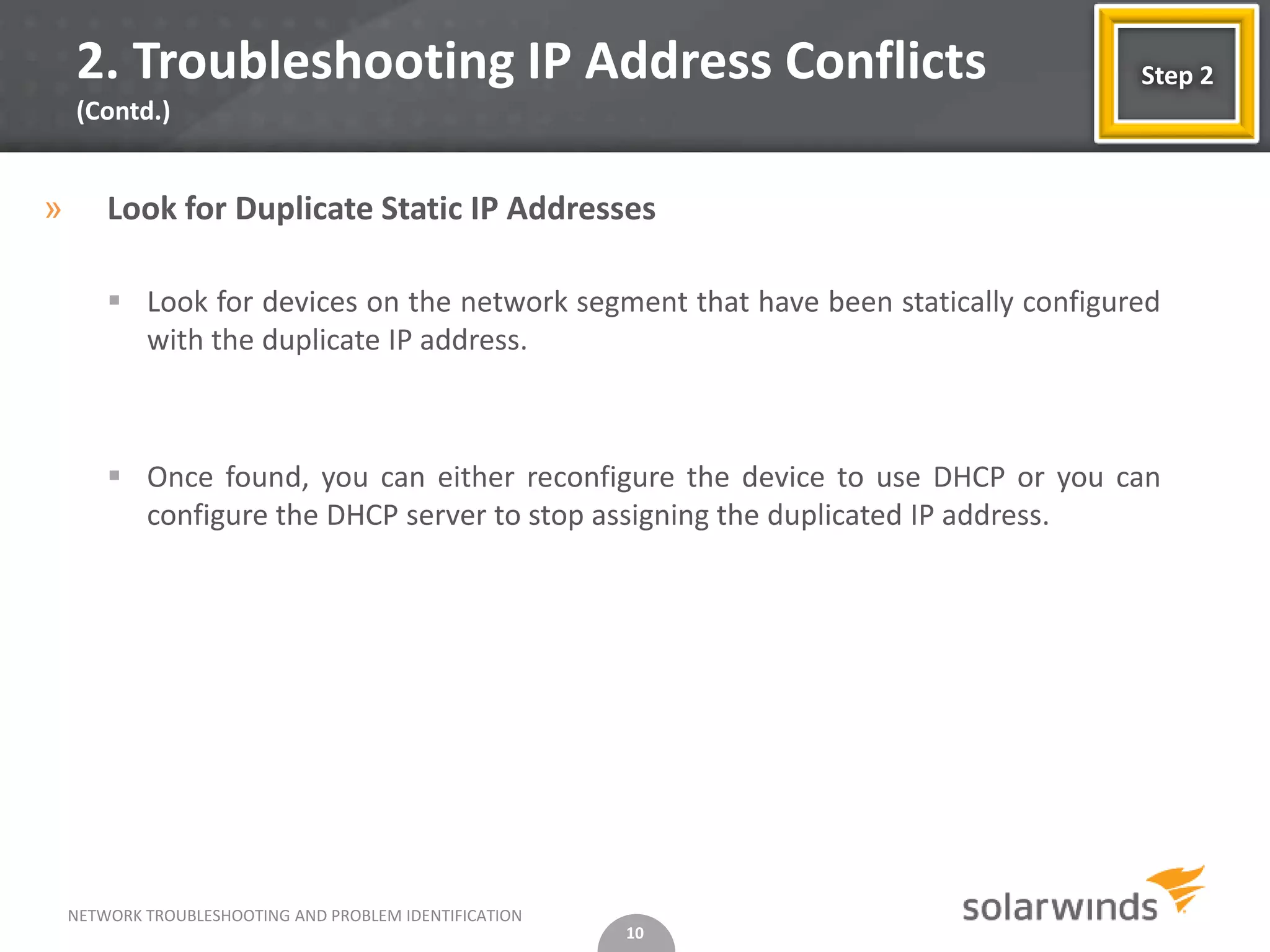 2. Troubleshooting IP Address Conflicts                                         Step 2
    (Contd.)


»       Look for Duplicate Static IP Addresses

         Look for devices on the network segment that have been statically configured
          with the duplicate IP address.



         Once found, you can either reconfigure the device to use DHCP or you can
          configure the DHCP server to stop assigning the duplicated IP address.




    NETWORK TROUBLESHOOTING AND PROBLEM IDENTIFICATION
                                                         10
 