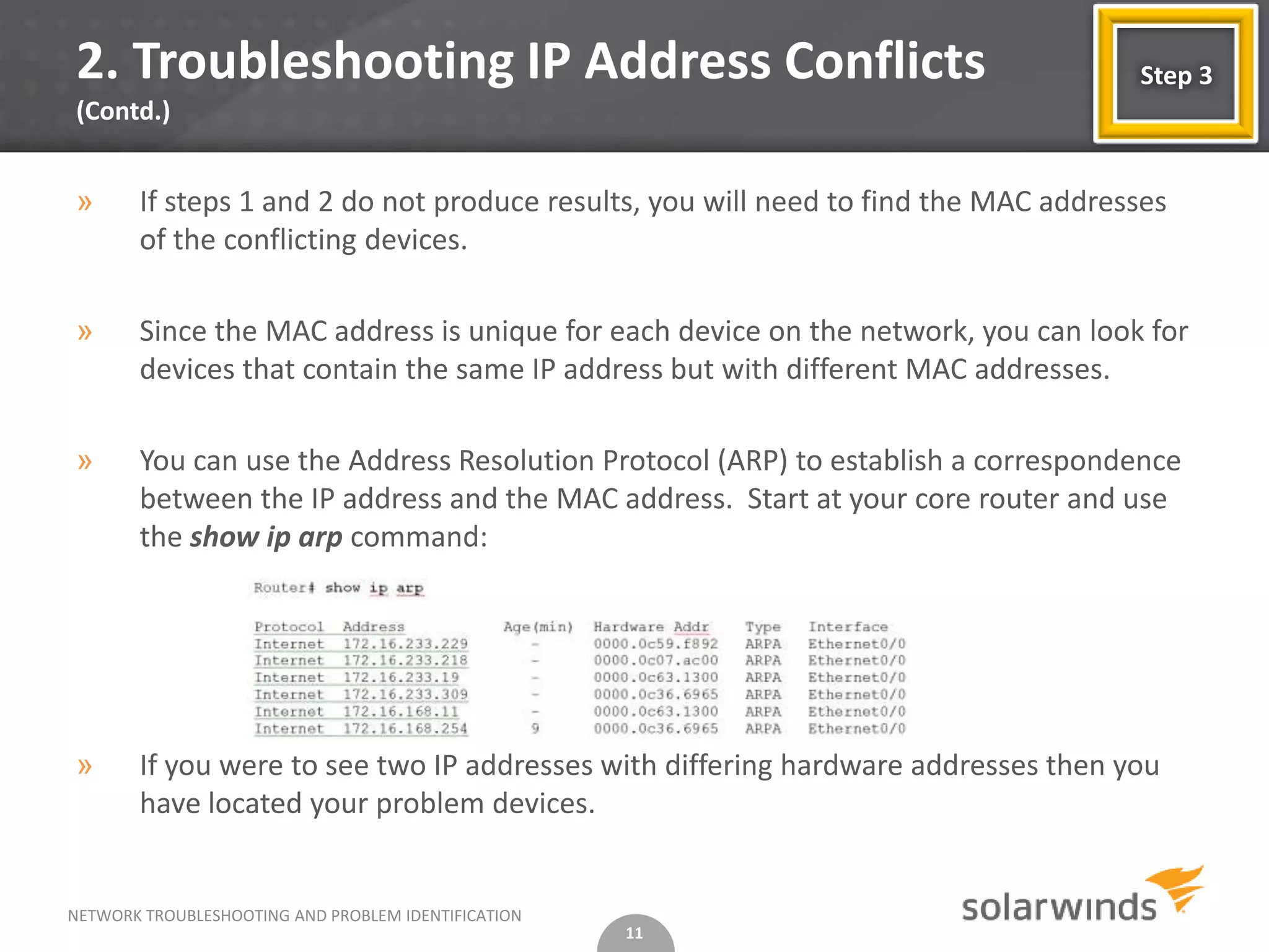 2. Troubleshooting IP Address Conflicts                                             Step 3
(Contd.)


»      If steps 1 and 2 do not produce results, you will need to find the MAC addresses
       of the conflicting devices.

»      Since the MAC address is unique for each device on the network, you can look for
       devices that contain the same IP address but with different MAC addresses.

»      You can use the Address Resolution Protocol (ARP) to establish a correspondence
       between the IP address and the MAC address. Start at your core router and use
       the show ip arp command:




»      If you were to see two IP addresses with differing hardware addresses then you
       have located your problem devices.


NETWORK TROUBLESHOOTING AND PROBLEM IDENTIFICATION
                                                     11
 