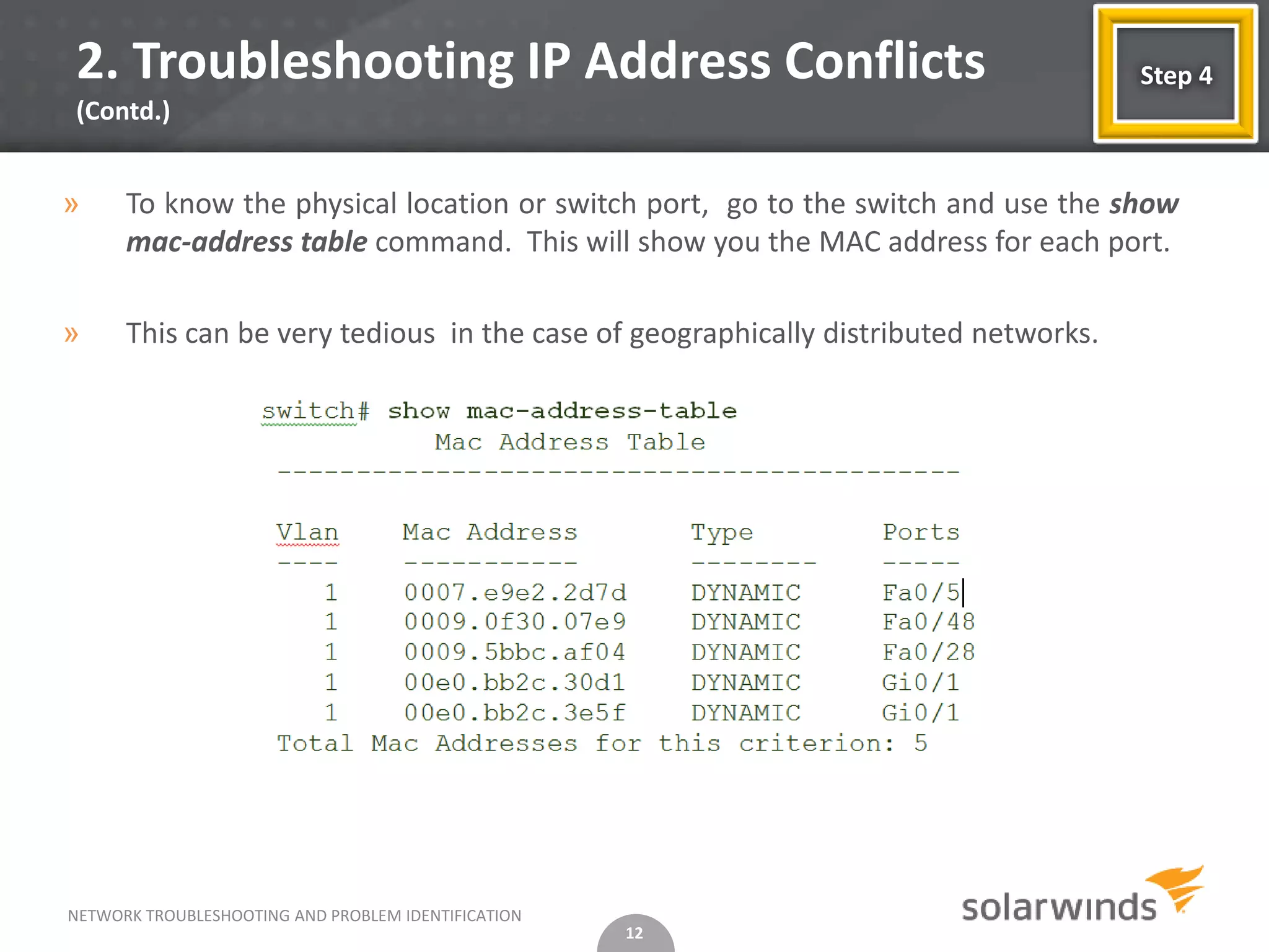 2. Troubleshooting IP Address Conflicts                                              Step 4
(Contd.)


»     To know the physical location or switch port, go to the switch and use the show
      mac-address table command. This will show you the MAC address for each port.

»     This can be very tedious in the case of geographically distributed networks.




NETWORK TROUBLESHOOTING AND PROBLEM IDENTIFICATION
                                                     12
 
