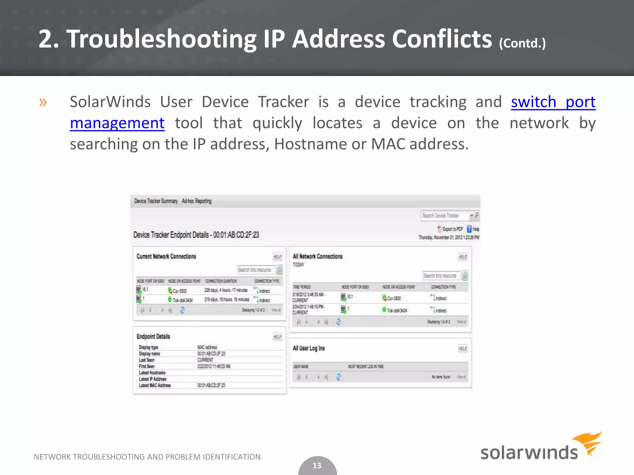 2. Troubleshooting IP Address Conflicts (Contd.)

»      SolarWinds User Device Tracker is a device tracking and switch port
       management tool that quickly locates a device on the network by
       searching on the IP address, Hostname or MAC address.




NETWORK TROUBLESHOOTING AND PROBLEM IDENTIFICATION
                                                     13
 