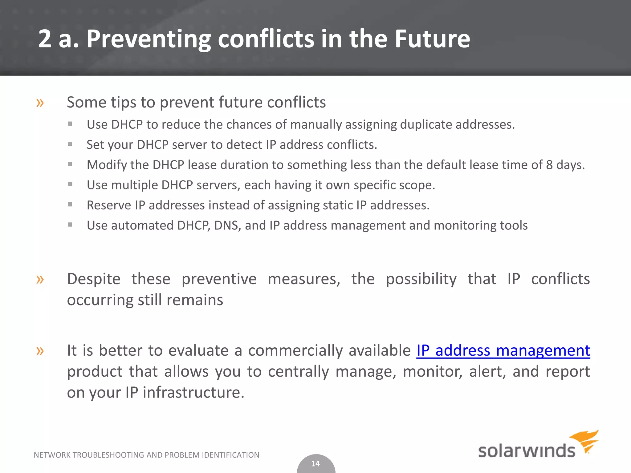 2 a. Preventing conflicts in the Future

»      Some tips to prevent future conflicts
          Use DHCP to reduce the chances of manually assigning duplicate addresses.
          Set your DHCP server to detect IP address conflicts.
          Modify the DHCP lease duration to something less than the default lease time of 8 days.
          Use multiple DHCP servers, each having it own specific scope.
          Reserve IP addresses instead of assigning static IP addresses.
          Use automated DHCP, DNS, and IP address management and monitoring tools


»      Despite these preventive measures, the possibility that IP conflicts
       occurring still remains

»      It is better to evaluate a commercially available IP address management
       product that allows you to centrally manage, monitor, alert, and report
       on your IP infrastructure.


NETWORK TROUBLESHOOTING AND PROBLEM IDENTIFICATION
                                                     14
 