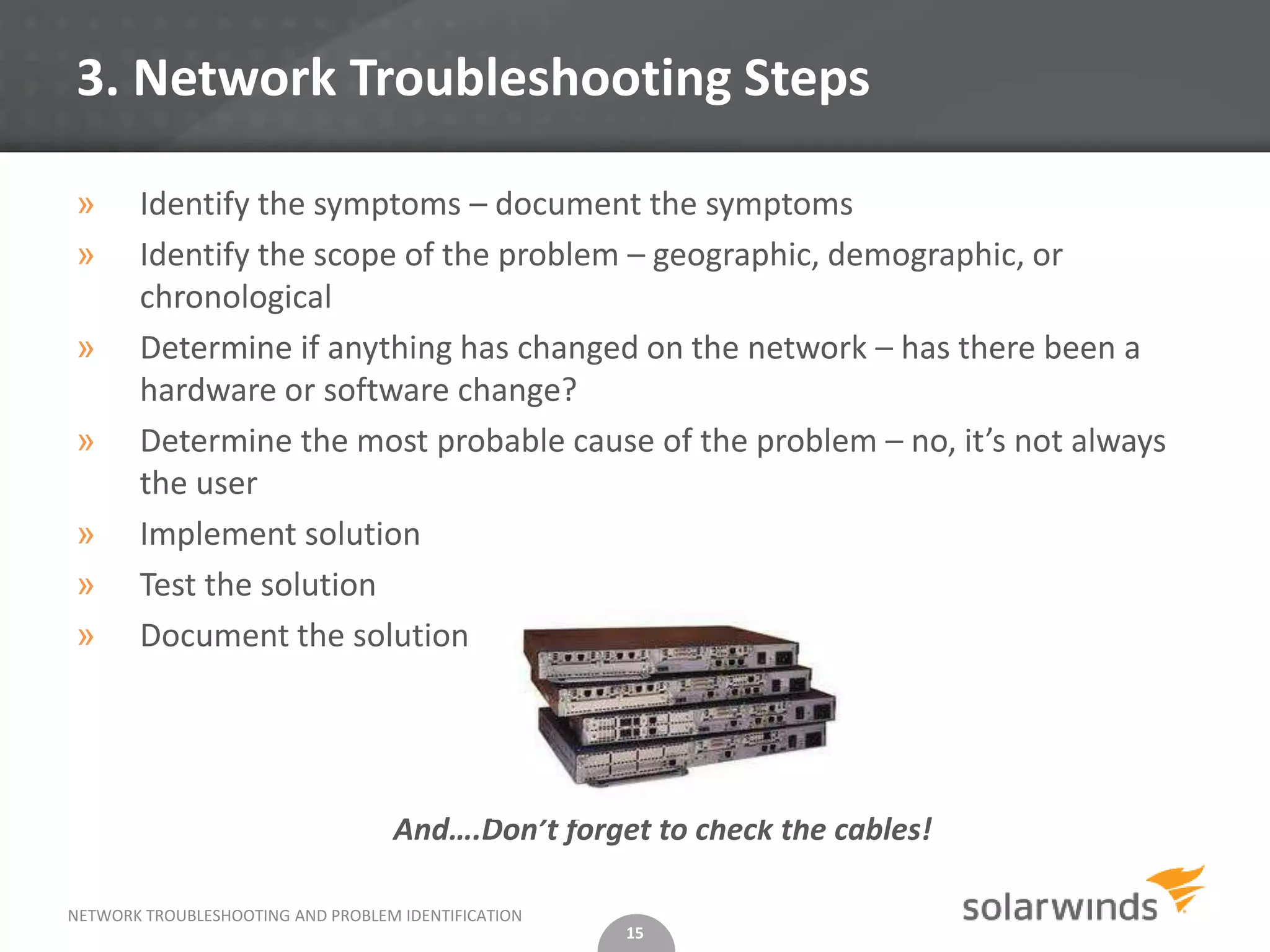 3. Network Troubleshooting Steps

»      Identify the symptoms – document the symptoms
»      Identify the scope of the problem – geographic, demographic, or
       chronological
»      Determine if anything has changed on the network – has there been a
       hardware or software change?
»      Determine the most probable cause of the problem – no, it’s not always
       the user
»      Implement solution
»      Test the solution
»      Document the solution




                                   And….Don’t forget to check the cables!

NETWORK TROUBLESHOOTING AND PROBLEM IDENTIFICATION
                                                     15
 