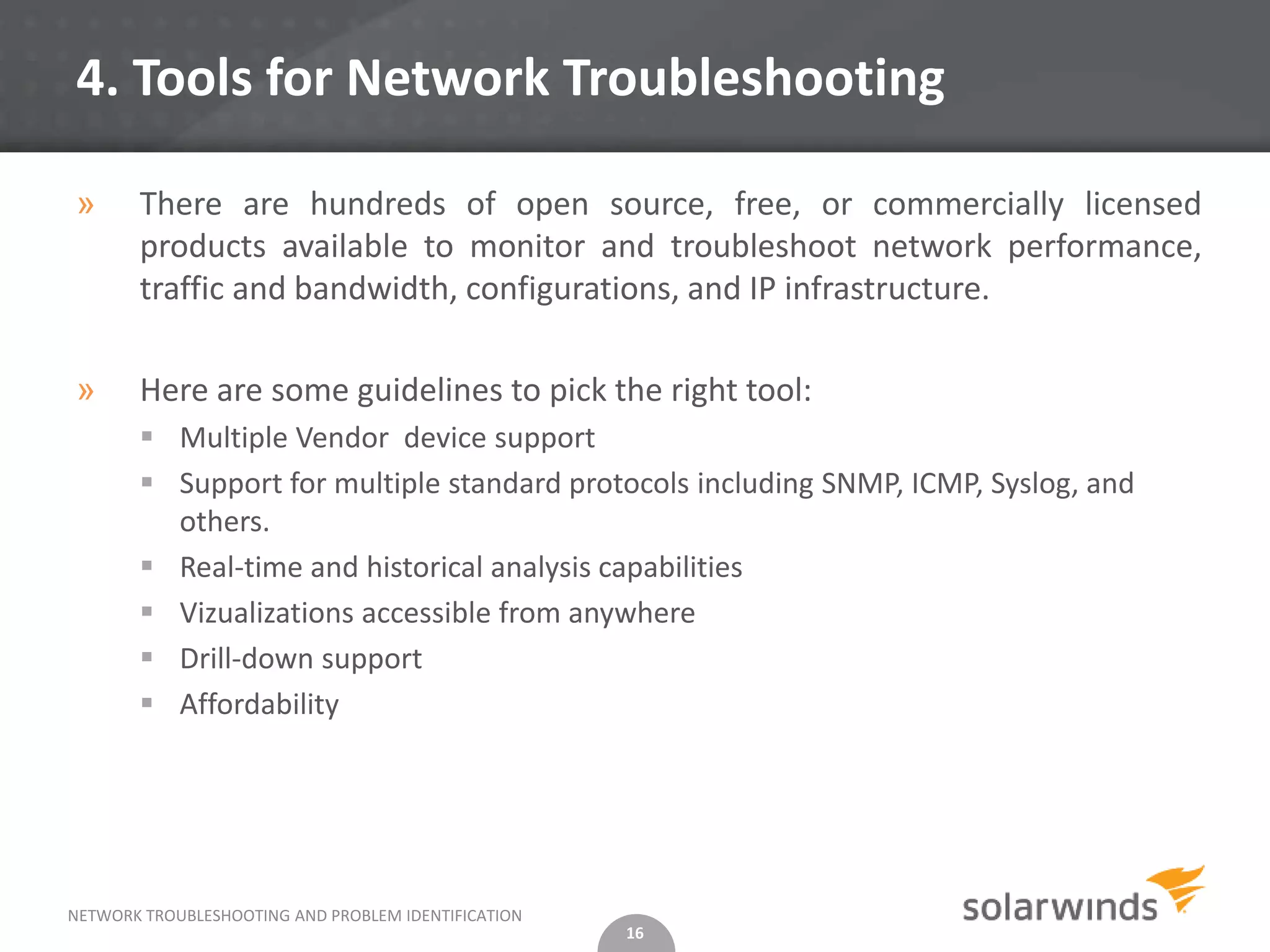 4. Tools for Network Troubleshooting

»      There are hundreds of open source, free, or commercially licensed
       products available to monitor and troubleshoot network performance,
       traffic and bandwidth, configurations, and IP infrastructure.

»      Here are some guidelines to pick the right tool:
        Multiple Vendor device support
        Support for multiple standard protocols including SNMP, ICMP, Syslog, and
         others.
        Real-time and historical analysis capabilities
        Vizualizations accessible from anywhere
        Drill-down support
        Affordability




NETWORK TROUBLESHOOTING AND PROBLEM IDENTIFICATION
                                                     16
 