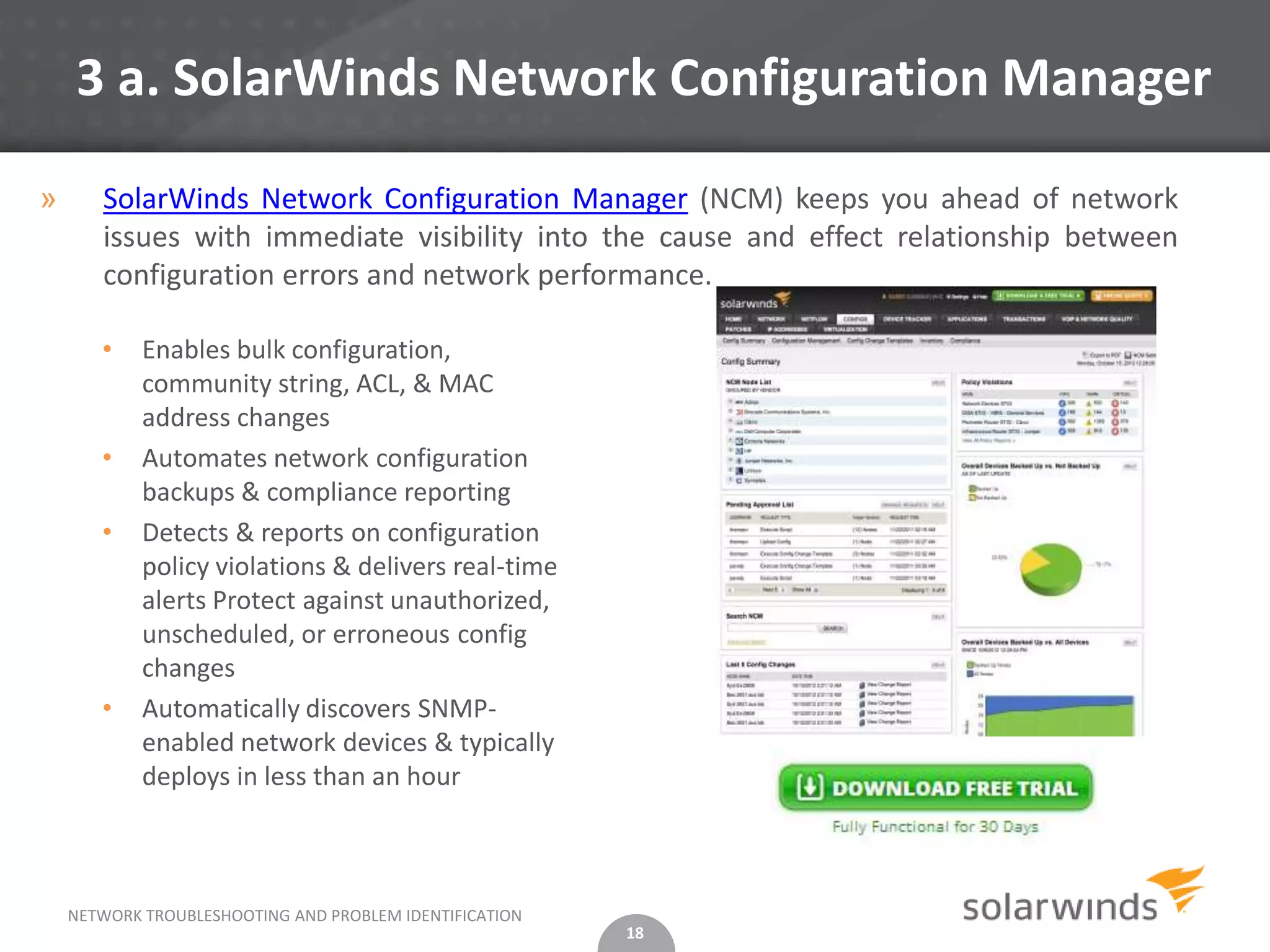 3 a. SolarWinds Network Configuration Manager

»      SolarWinds Network Configuration Manager (NCM) keeps you ahead of network
       issues with immediate visibility into the cause and effect relationship between
       configuration errors and network performance.

       •    Enables bulk configuration,
            community string, ACL, & MAC
            address changes
       •    Automates network configuration
            backups & compliance reporting
       •    Detects & reports on configuration
            policy violations & delivers real-time
            alerts Protect against unauthorized,
            unscheduled, or erroneous config
            changes
       •    Automatically discovers SNMP-
            enabled network devices & typically
            deploys in less than an hour



    NETWORK TROUBLESHOOTING AND PROBLEM IDENTIFICATION
                                                         18
 