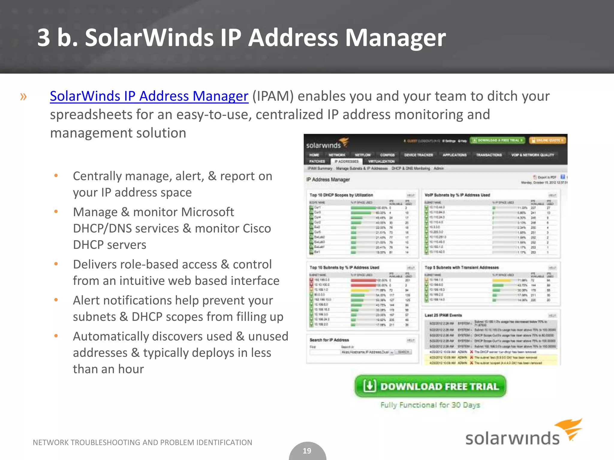 3 b. SolarWinds IP Address Manager

»      SolarWinds IP Address Manager (IPAM) enables you and your team to ditch your
       spreadsheets for an easy-to-use, centralized IP address monitoring and
       management solution

        •    Centrally manage, alert, & report on
             your IP address space
        •    Manage & monitor Microsoft
             DHCP/DNS services & monitor Cisco
             DHCP servers
        •    Delivers role-based access & control
             from an intuitive web based interface
        •    Alert notifications help prevent your
             subnets & DHCP scopes from filling up
        •    Automatically discovers used & unused
             addresses & typically deploys in less
             than an hour




    NETWORK TROUBLESHOOTING AND PROBLEM IDENTIFICATION
                                                         19
 