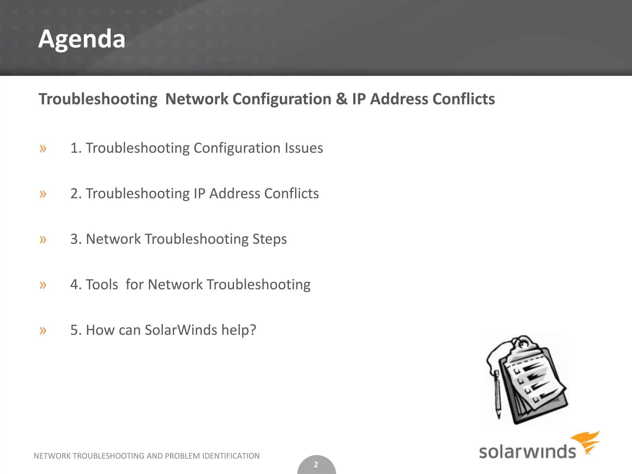 Agenda

 Troubleshooting Network Configuration & IP Address Conflicts

 »      1. Troubleshooting Configuration Issues

 »      2. Troubleshooting IP Address Conflicts

 »      3. Network Troubleshooting Steps

 »      4. Tools for Network Troubleshooting

 »      5. How can SolarWinds help?




NETWORK TROUBLESHOOTING AND PROBLEM IDENTIFICATION
                                                     2
 
