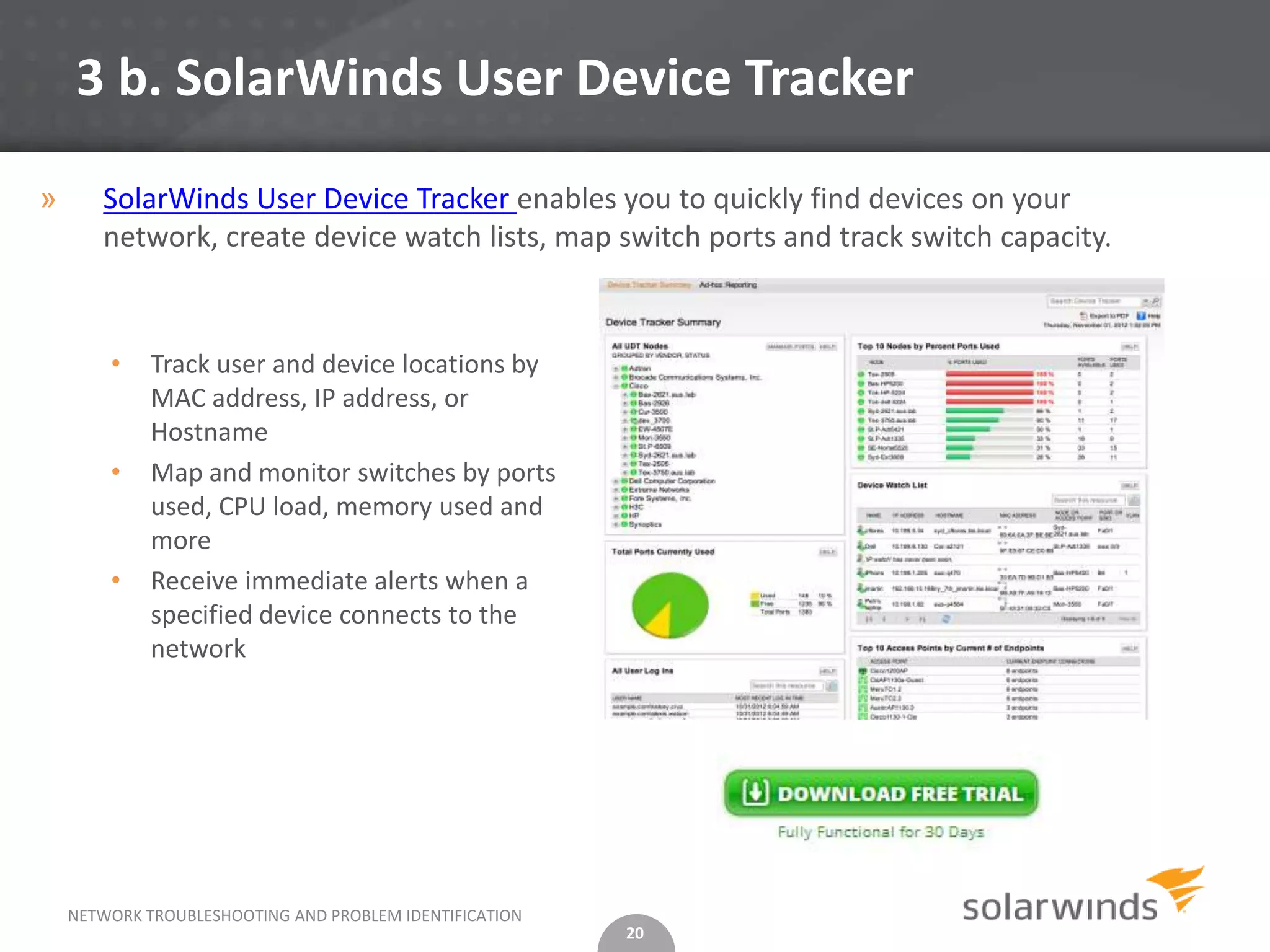 3 b. SolarWinds User Device Tracker

»      SolarWinds User Device Tracker enables you to quickly find devices on your
       network, create device watch lists, map switch ports and track switch capacity.


        •    Track user and device locations by
             MAC address, IP address, or
             Hostname
        •    Map and monitor switches by ports
             used, CPU load, memory used and
             more
        •    Receive immediate alerts when a
             specified device connects to the
             network




    NETWORK TROUBLESHOOTING AND PROBLEM IDENTIFICATION
                                                         20
 