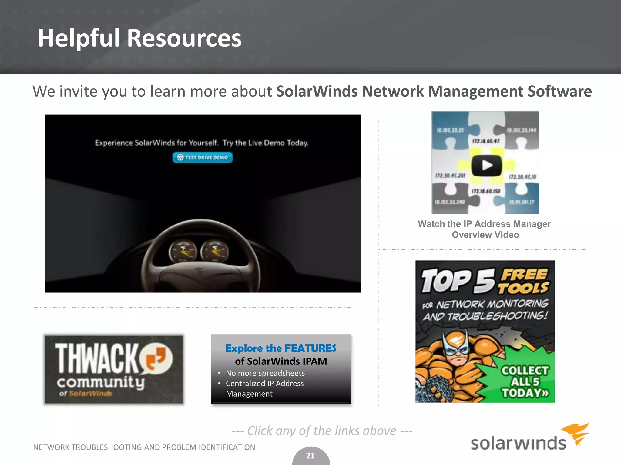 Helpful Resources
We invite you to learn more about SolarWinds Network Management Software




                                                                                   Watch the IP Address Manager
                                                                                          Overview Video




                                           Explore the FEATURES
                                             of SolarWinds IPAM
                                         • No more spreadsheets
                                         • Centralized IP Address
                                           Management



                                            --- Click any of the links above ---
NETWORK TROUBLESHOOTING AND PROBLEM IDENTIFICATION
                                                                    21
 