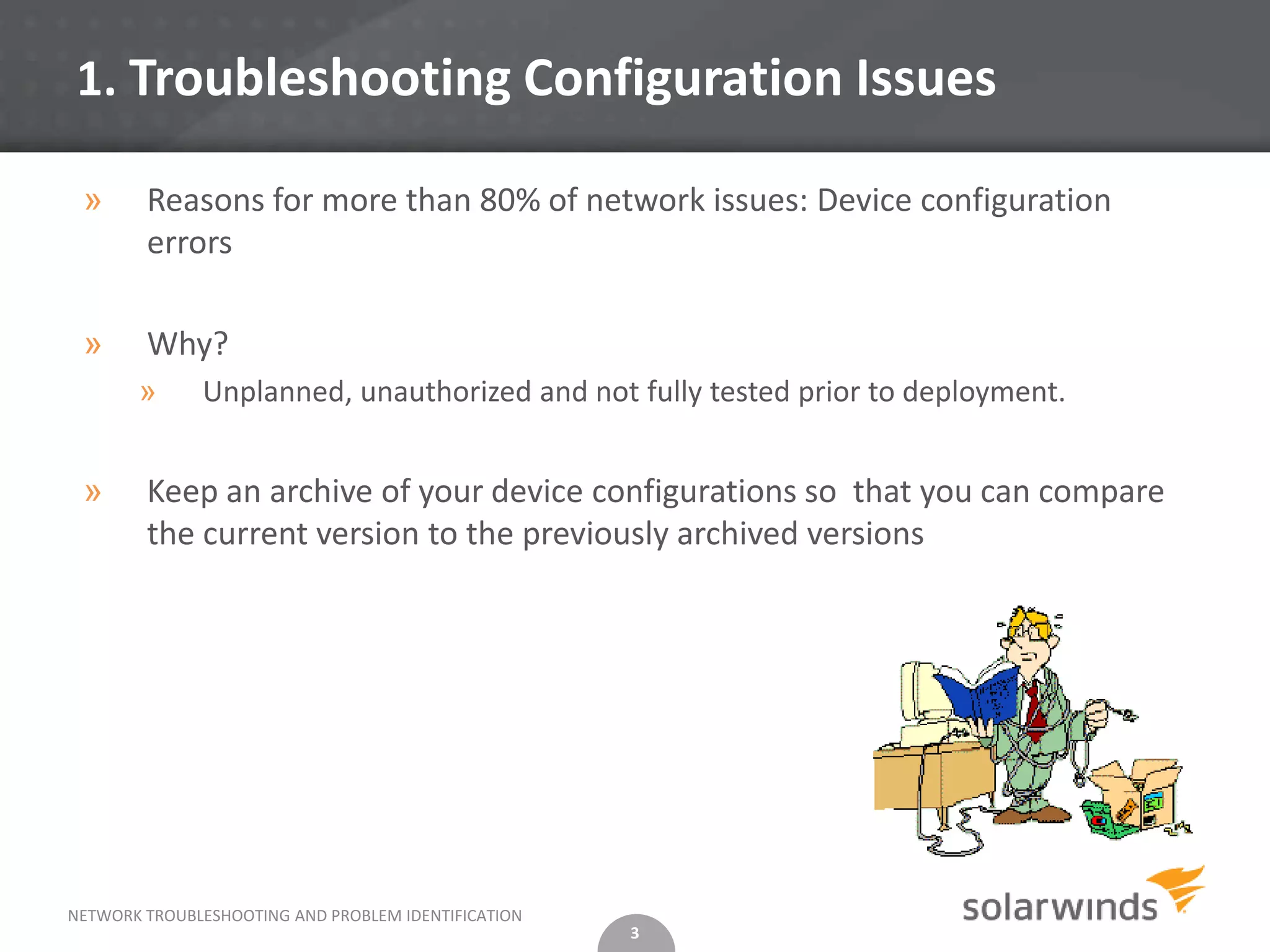 1. Troubleshooting Configuration Issues

 »      Reasons for more than 80% of network issues: Device configuration
        errors

 »      Why?
       »      Unplanned, unauthorized and not fully tested prior to deployment.


 »      Keep an archive of your device configurations so that you can compare
        the current version to the previously archived versions




NETWORK TROUBLESHOOTING AND PROBLEM IDENTIFICATION
                                                     3
 