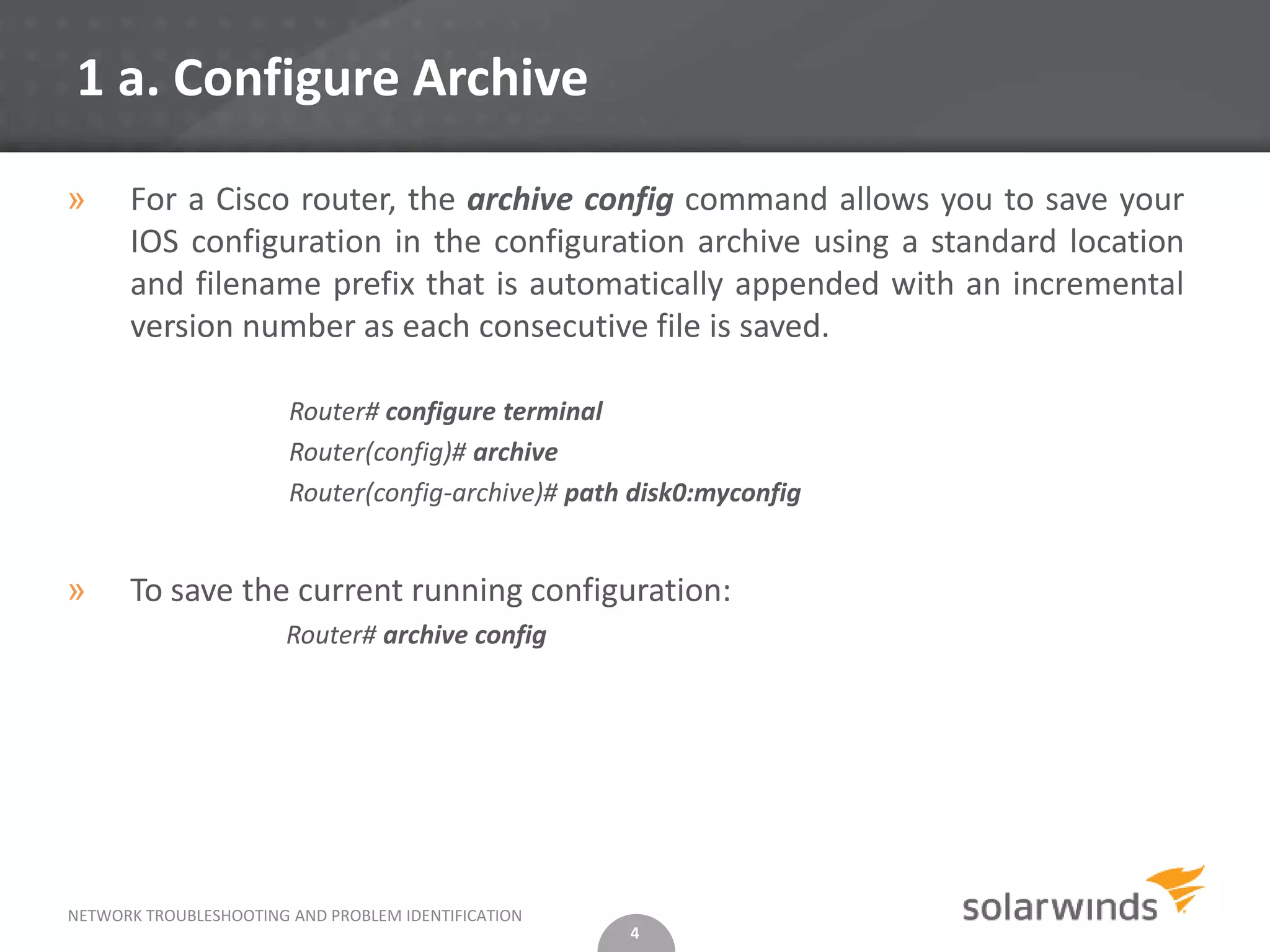 1 a. Configure Archive

»     For a Cisco router, the archive config command allows you to save your
      IOS configuration in the configuration archive using a standard location
      and filename prefix that is automatically appended with an incremental
      version number as each consecutive file is saved.

                        Router# configure terminal
                        Router(config)# archive
                        Router(config-archive)# path disk0:myconfig


»     To save the current running configuration:
                        Router# archive config




NETWORK TROUBLESHOOTING AND PROBLEM IDENTIFICATION
                                                     4
 