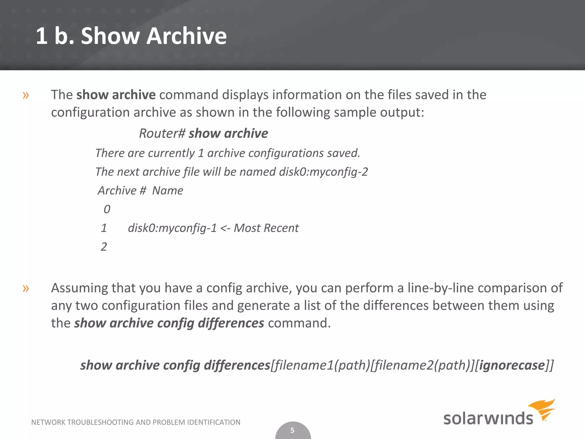 1 b. Show Archive

»       The show archive command displays information on the files saved in the
        configuration archive as shown in the following sample output:
                       Router# show archive
                   There are currently 1 archive configurations saved.
                   The next archive file will be named disk0:myconfig-2
                   Archive # Name
                    0
                    1    disk0:myconfig-1 <- Most Recent
                    2


»       Assuming that you have a config archive, you can perform a line-by-line comparison of
        any two configuration files and generate a list of the differences between them using
        the show archive config differences command.

               show archive config differences[filename1(path)[filename2(path)][ignorecase]]


    NETWORK TROUBLESHOOTING AND PROBLEM IDENTIFICATION
                                                         5
 