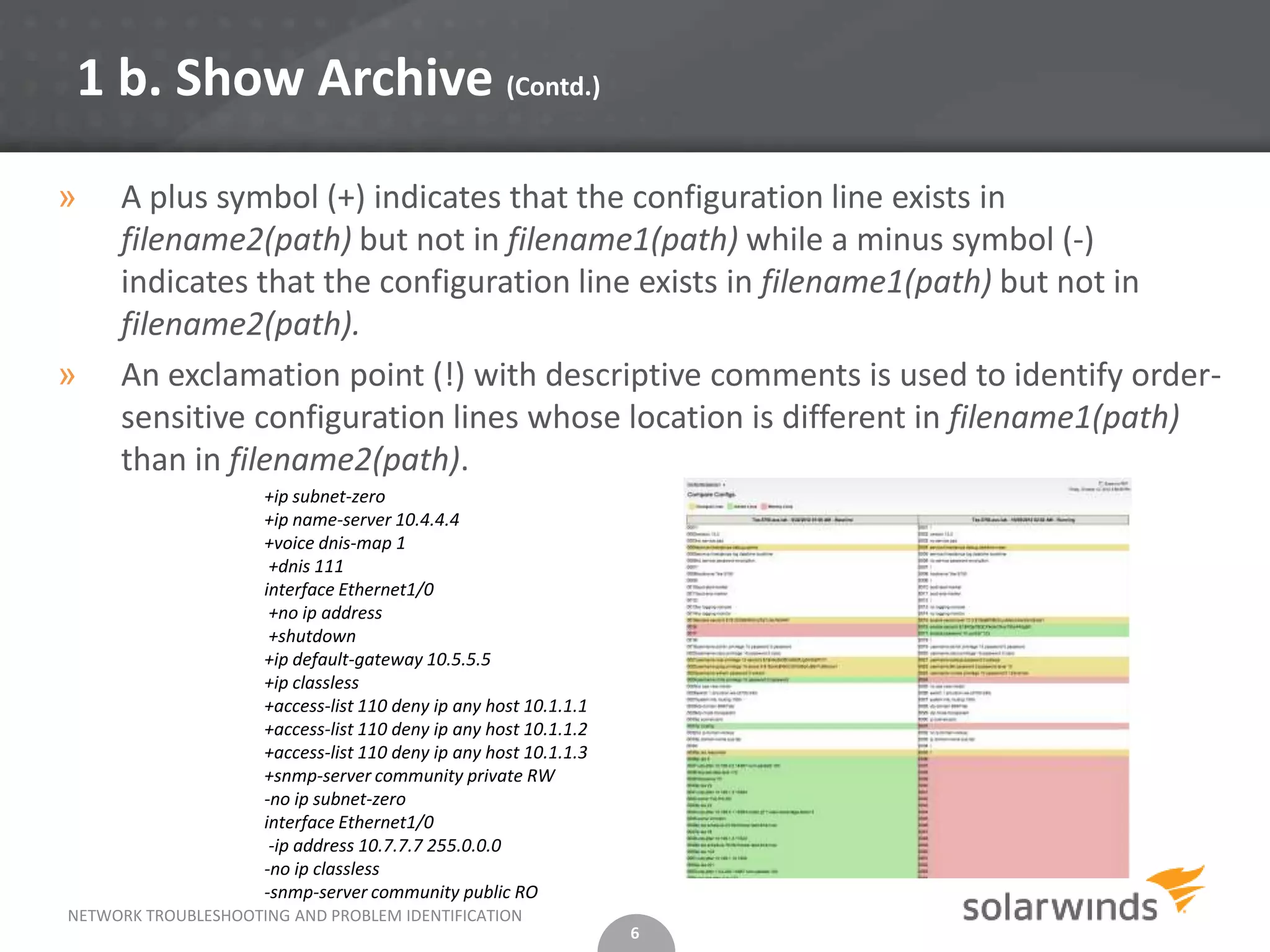 1 b. Show Archive (Contd.)
»    A plus symbol (+) indicates that the configuration line exists in
     filename2(path) but not in filename1(path) while a minus symbol (-)
     indicates that the configuration line exists in filename1(path) but not in
     filename2(path).
»    An exclamation point (!) with descriptive comments is used to identify order-
     sensitive configuration lines whose location is different in filename1(path)
     than in filename2(path).
                     +ip subnet-zero
                     +ip name-server 10.4.4.4
                     +voice dnis-map 1
                      +dnis 111
                     interface Ethernet1/0
                      +no ip address
                      +shutdown
                     +ip default-gateway 10.5.5.5
                     +ip classless
                     +access-list 110 deny ip any host 10.1.1.1
                     +access-list 110 deny ip any host 10.1.1.2
                     +access-list 110 deny ip any host 10.1.1.3
                     +snmp-server community private RW
                     -no ip subnet-zero
                     interface Ethernet1/0
                      -ip address 10.7.7.7 255.0.0.0
                     -no ip classless
                     -snmp-server community public RO
NETWORK TROUBLESHOOTING AND PROBLEM IDENTIFICATION
                                                                  6
 
