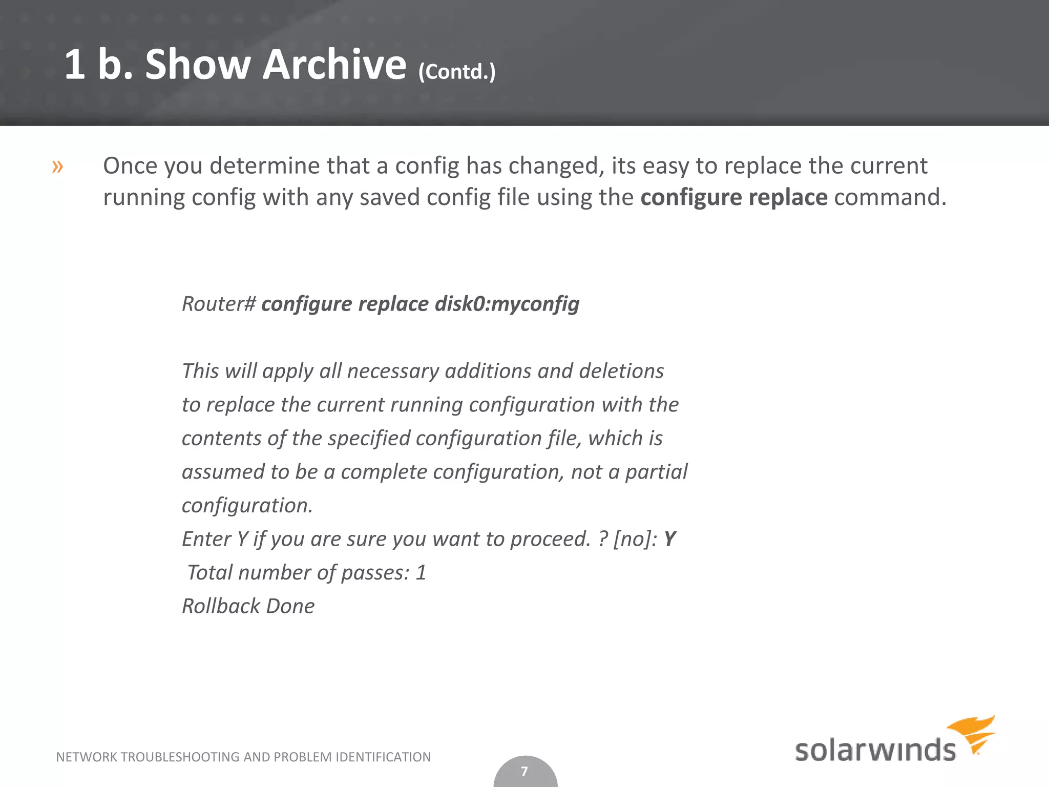 1 b. Show Archive (Contd.)

»     Once you determine that a config has changed, its easy to replace the current
      running config with any saved config file using the configure replace command.



                Router# configure replace disk0:myconfig

                This will apply all necessary additions and deletions
                to replace the current running configuration with the
                contents of the specified configuration file, which is
                assumed to be a complete configuration, not a partial
                configuration.
                Enter Y if you are sure you want to proceed. ? [no]: Y
                 Total number of passes: 1
                Rollback Done




NETWORK TROUBLESHOOTING AND PROBLEM IDENTIFICATION
                                                     7
 
