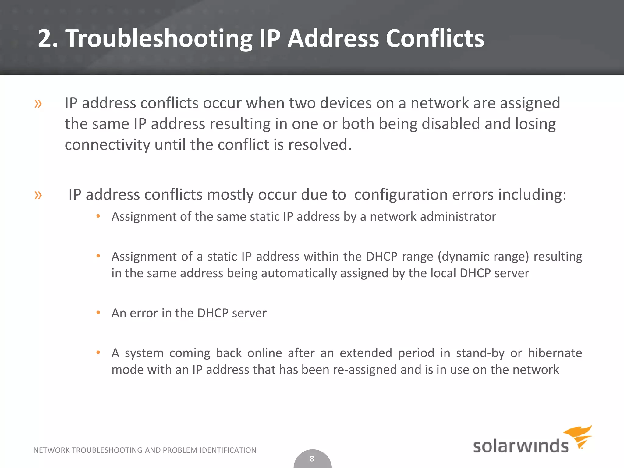 2. Troubleshooting IP Address Conflicts

»      IP address conflicts occur when two devices on a network are assigned
       the same IP address resulting in one or both being disabled and losing
       connectivity until the conflict is resolved.

»      IP address conflicts mostly occur due to configuration errors including:
              • Assignment of the same static IP address by a network administrator

              • Assignment of a static IP address within the DHCP range (dynamic range) resulting
                in the same address being automatically assigned by the local DHCP server

              • An error in the DHCP server

              • A system coming back online after an extended period in stand-by or hibernate
                mode with an IP address that has been re-assigned and is in use on the network




NETWORK TROUBLESHOOTING AND PROBLEM IDENTIFICATION
                                                     8
 