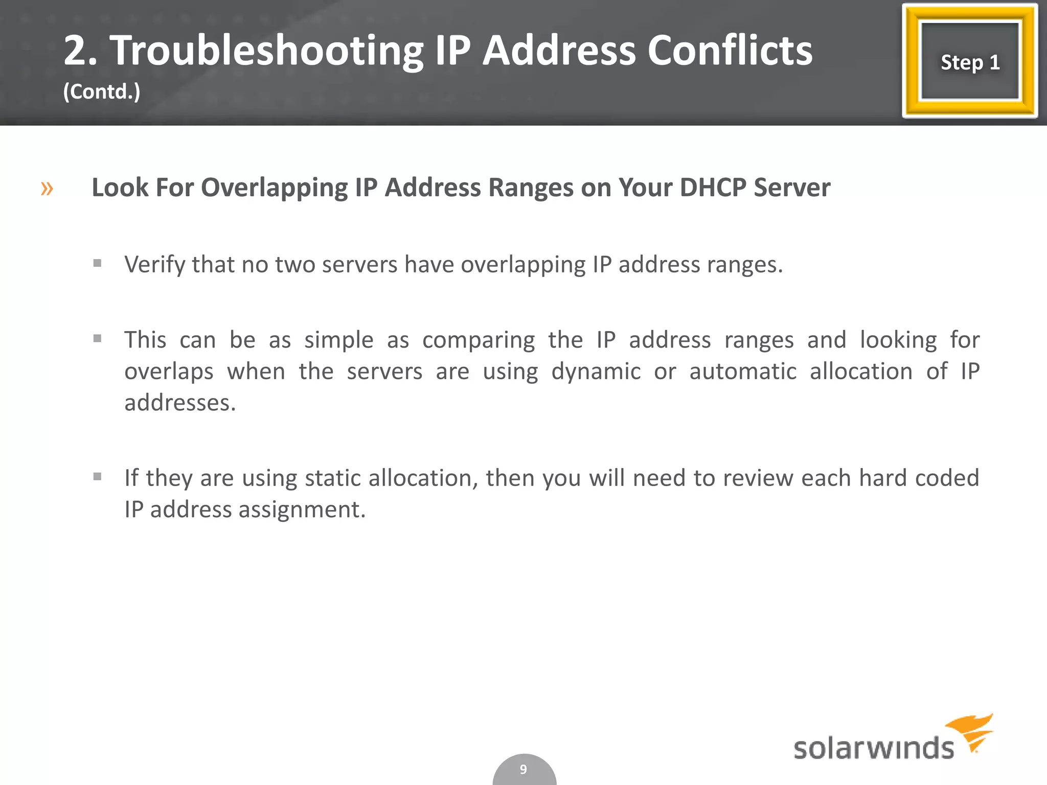 2. Troubleshooting IP Address Conflicts                                          Step 1
    (Contd.)



»     Look For Overlapping IP Address Ranges on Your DHCP Server

       Verify that no two servers have overlapping IP address ranges.

       This can be as simple as comparing the IP address ranges and looking for
        overlaps when the servers are using dynamic or automatic allocation of IP
        addresses.

       If they are using static allocation, then you will need to review each hard coded
        IP address assignment.




                                              9
 