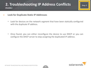 2. Troubleshooting IP Address Conflicts                                         Step 2
    (Contd.)


»       Look for Duplicate Static IP Addresses

         Look for devices on the network segment that have been statically configured
          with the duplicate IP address.



         Once found, you can either reconfigure the device to use DHCP or you can
          configure the DHCP server to stop assigning the duplicated IP address.




    NETWORK TROUBLESHOOTING AND PROBLEM IDENTIFICATION
                                                         10
 