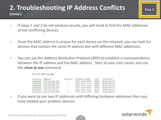 2. Troubleshooting IP Address Conflicts                                             Step 3
(Contd.)


»      If steps 1 and 2 do not produce results, you will need to find the MAC addresses
       of the conflicting devices.

»      Since the MAC address is unique for each device on the network, you can look for
       devices that contain the same IP address but with different MAC addresses.

»      You can use the Address Resolution Protocol (ARP) to establish a correspondence
       between the IP address and the MAC address. Start at your core router and use
       the show ip arp command:




»      If you were to see two IP addresses with differing hardware addresses then you
       have located your problem devices.


NETWORK TROUBLESHOOTING AND PROBLEM IDENTIFICATION
                                                     11
 