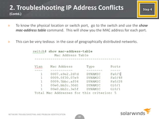 2. Troubleshooting IP Address Conflicts                                              Step 4
(Contd.)


»     To know the physical location or switch port, go to the switch and use the show
      mac-address table command. This will show you the MAC address for each port.

»     This can be very tedious in the case of geographically distributed networks.




NETWORK TROUBLESHOOTING AND PROBLEM IDENTIFICATION
                                                     12
 