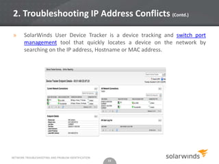 2. Troubleshooting IP Address Conflicts (Contd.)

»      SolarWinds User Device Tracker is a device tracking and switch port
       management tool that quickly locates a device on the network by
       searching on the IP address, Hostname or MAC address.




NETWORK TROUBLESHOOTING AND PROBLEM IDENTIFICATION
                                                     13
 
