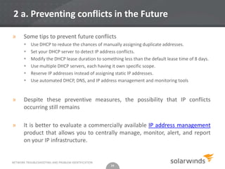 2 a. Preventing conflicts in the Future

»      Some tips to prevent future conflicts
          Use DHCP to reduce the chances of manually assigning duplicate addresses.
          Set your DHCP server to detect IP address conflicts.
          Modify the DHCP lease duration to something less than the default lease time of 8 days.
          Use multiple DHCP servers, each having it own specific scope.
          Reserve IP addresses instead of assigning static IP addresses.
          Use automated DHCP, DNS, and IP address management and monitoring tools


»      Despite these preventive measures, the possibility that IP conflicts
       occurring still remains

»      It is better to evaluate a commercially available IP address management
       product that allows you to centrally manage, monitor, alert, and report
       on your IP infrastructure.


NETWORK TROUBLESHOOTING AND PROBLEM IDENTIFICATION
                                                     14
 