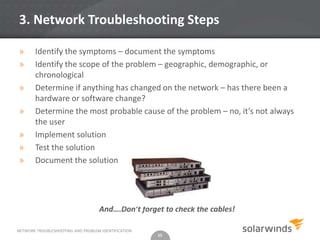 3. Network Troubleshooting Steps

»      Identify the symptoms – document the symptoms
»      Identify the scope of the problem – geographic, demographic, or
       chronological
»      Determine if anything has changed on the network – has there been a
       hardware or software change?
»      Determine the most probable cause of the problem – no, it’s not always
       the user
»      Implement solution
»      Test the solution
»      Document the solution




                                   And….Don’t forget to check the cables!

NETWORK TROUBLESHOOTING AND PROBLEM IDENTIFICATION
                                                     15
 