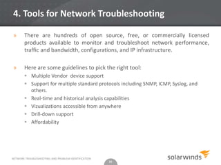 4. Tools for Network Troubleshooting

»      There are hundreds of open source, free, or commercially licensed
       products available to monitor and troubleshoot network performance,
       traffic and bandwidth, configurations, and IP infrastructure.

»      Here are some guidelines to pick the right tool:
        Multiple Vendor device support
        Support for multiple standard protocols including SNMP, ICMP, Syslog, and
         others.
        Real-time and historical analysis capabilities
        Vizualizations accessible from anywhere
        Drill-down support
        Affordability




NETWORK TROUBLESHOOTING AND PROBLEM IDENTIFICATION
                                                     16
 