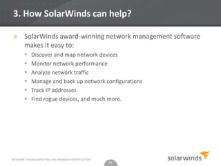 3. How SolarWinds can help?

» SolarWinds award-winning network management software
  makes it easy to:
           Discover and map network devices
           Monitor network performance
           Analyze network traffic
           Manage and back up network configurations
           Track IP addresses
           Find rogue devices, and much more.




NETWORK TROUBLESHOOTING AND PROBLEM IDENTIFICATION
                                                     17
 