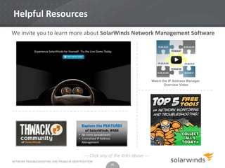 Helpful Resources
We invite you to learn more about SolarWinds Network Management Software




                                                                                   Watch the IP Address Manager
                                                                                          Overview Video




                                           Explore the FEATURES
                                             of SolarWinds IPAM
                                         • No more spreadsheets
                                         • Centralized IP Address
                                           Management



                                            --- Click any of the links above ---
NETWORK TROUBLESHOOTING AND PROBLEM IDENTIFICATION
                                                                    21
 
