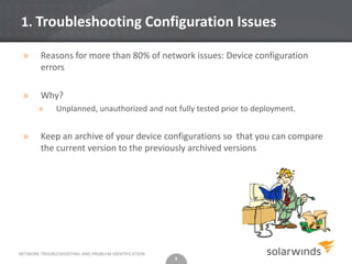 1. Troubleshooting Configuration Issues

 »      Reasons for more than 80% of network issues: Device configuration
        errors

 »      Why?
       »      Unplanned, unauthorized and not fully tested prior to deployment.


 »      Keep an archive of your device configurations so that you can compare
        the current version to the previously archived versions




NETWORK TROUBLESHOOTING AND PROBLEM IDENTIFICATION
                                                     3
 