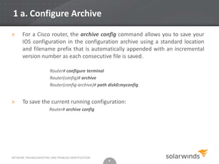 1 a. Configure Archive

»     For a Cisco router, the archive config command allows you to save your
      IOS configuration in the configuration archive using a standard location
      and filename prefix that is automatically appended with an incremental
      version number as each consecutive file is saved.

                        Router# configure terminal
                        Router(config)# archive
                        Router(config-archive)# path disk0:myconfig


»     To save the current running configuration:
                        Router# archive config




NETWORK TROUBLESHOOTING AND PROBLEM IDENTIFICATION
                                                     4
 