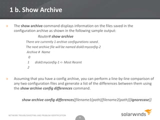 1 b. Show Archive

»       The show archive command displays information on the files saved in the
        configuration archive as shown in the following sample output:
                       Router# show archive
                   There are currently 1 archive configurations saved.
                   The next archive file will be named disk0:myconfig-2
                   Archive # Name
                    0
                    1    disk0:myconfig-1 <- Most Recent
                    2


»       Assuming that you have a config archive, you can perform a line-by-line comparison of
        any two configuration files and generate a list of the differences between them using
        the show archive config differences command.

               show archive config differences[filename1(path)[filename2(path)][ignorecase]]


    NETWORK TROUBLESHOOTING AND PROBLEM IDENTIFICATION
                                                         5
 